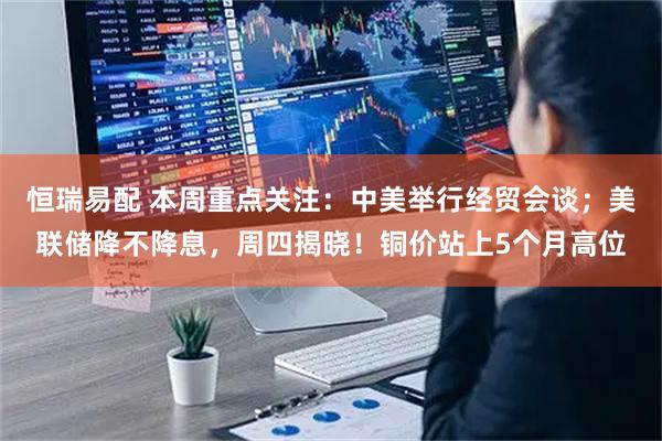 恒瑞易配 本周重点关注：中美举行经贸会谈；美联储降不降息，周四揭晓！铜价站上5个月高位