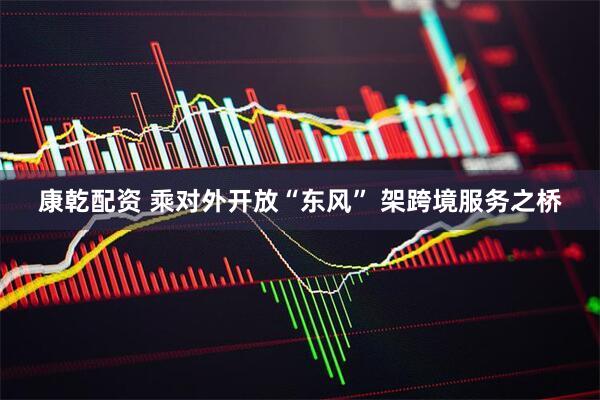 康乾配资 乘对外开放“东风” 架跨境服务之桥