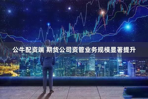 公牛配资端 期货公司资管业务规模显著提升
