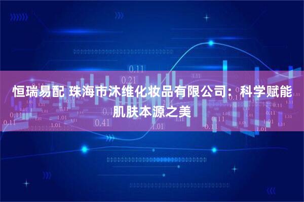 恒瑞易配 珠海市沐维化妆品有限公司：科学赋能肌肤本源之美