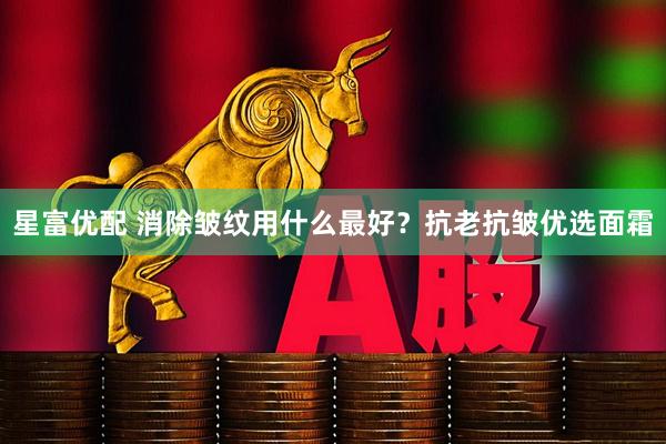 星富优配 消除皱纹用什么最好？抗老抗皱优选面霜