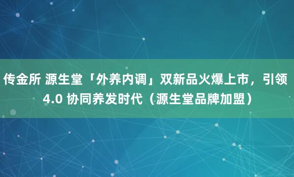 传金所 源生堂「外养内调」双新品火爆上市，引领 4.0 协同养发时代（源生堂品牌加盟）