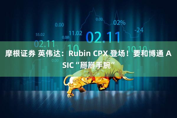 摩根证券 英伟达：Rubin CPX 登场！要和博通 ASIC“掰掰手腕”
