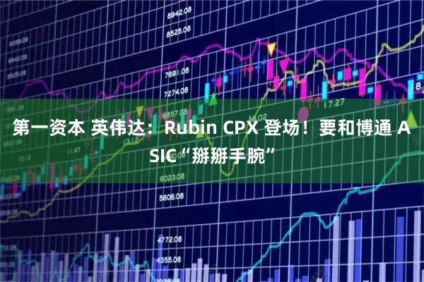 第一资本 英伟达：Rubin CPX 登场！要和博通 ASIC“掰掰手腕”