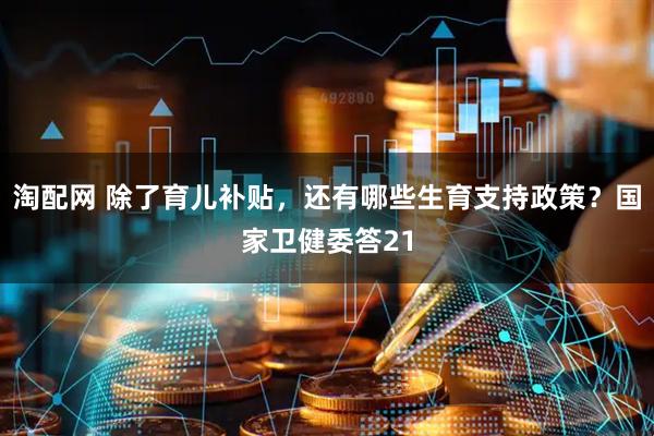 淘配网 除了育儿补贴，还有哪些生育支持政策？国家卫健委答21