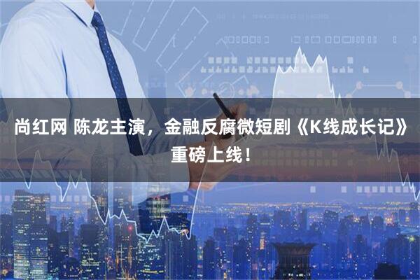 尚红网 陈龙主演，金融反腐微短剧《K线成长记》重磅上线！