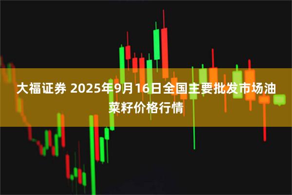 大福证券 2025年9月16日全国主要批发市场油菜籽价格行情