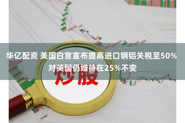 华亿配资 美国白宫宣布提高进口钢铝关税至50% 对英国仍维持在25%不变