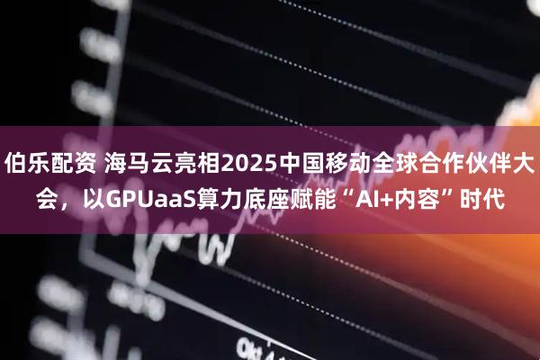 伯乐配资 海马云亮相2025中国移动全球合作伙伴大会，以GPUaaS算力底座赋能“AI+内容”时代