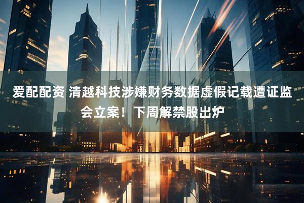 爱配配资 清越科技涉嫌财务数据虚假记载遭证监会立案！下周解禁股出炉