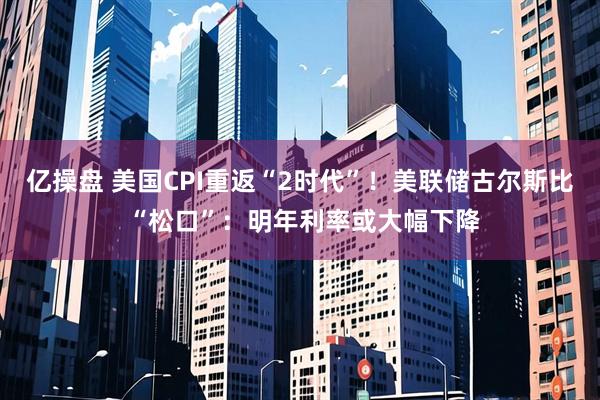 亿操盘 美国CPI重返“2时代”！美联储古尔斯比 “松口”：明年利率或大幅下降