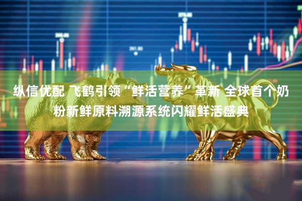 纵信优配 飞鹤引领“鲜活营养”革新 全球首个奶粉新鲜原料溯源系统闪耀鲜活盛典