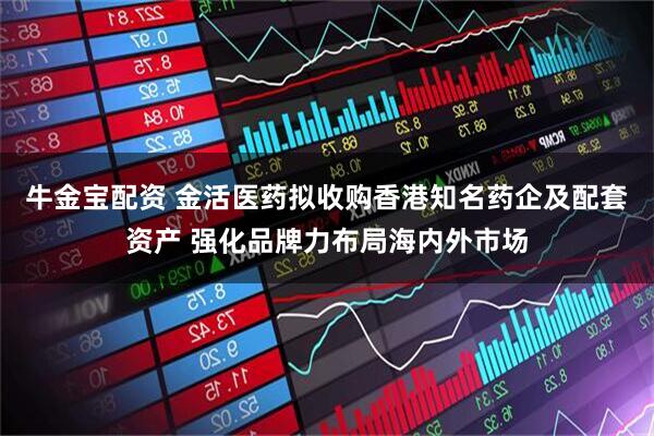 牛金宝配资 金活医药拟收购香港知名药企及配套资产 强化品牌力布局海内外市场