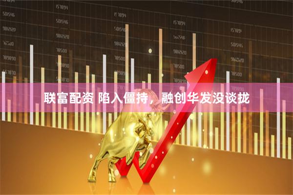联富配资 陷入僵持，融创华发没谈拢