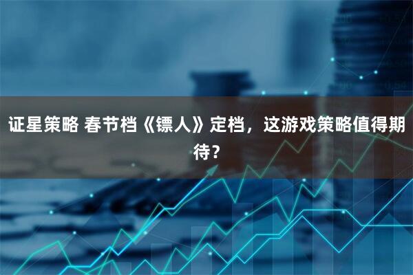 证星策略 春节档《镖人》定档，这游戏策略值得期待？