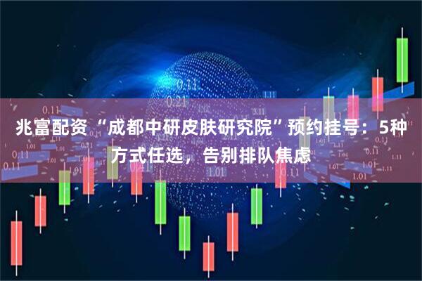 兆富配资 “成都中研皮肤研究院”预约挂号：5种方式任选，告别排队焦虑