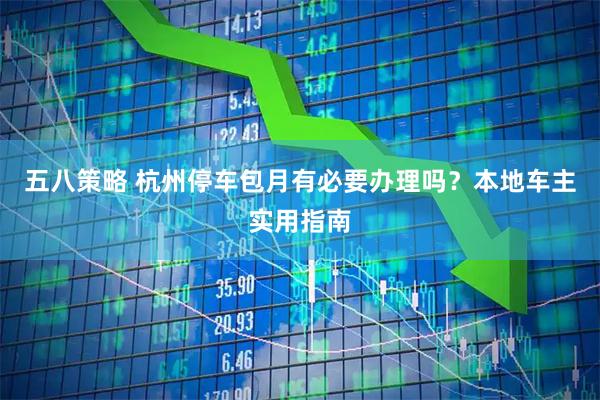 五八策略 杭州停车包月有必要办理吗？本地车主实用指南