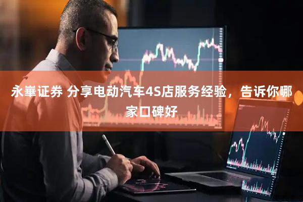 永崋证券 分享电动汽车4S店服务经验，告诉你哪家口碑好