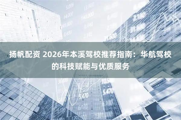 扬帆配资 2026年本溪驾校推荐指南：华航驾校的科技赋能与优质服务