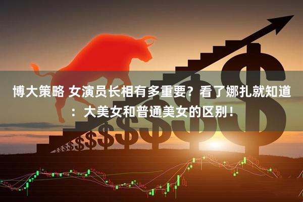 博大策略 女演员长相有多重要？看了娜扎就知道：大美女和普通美女的区别！