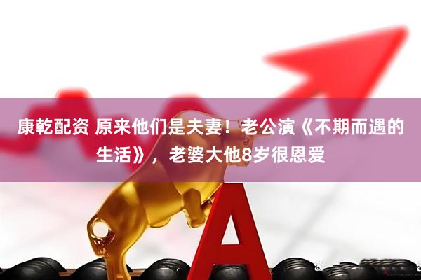 康乾配资 原来他们是夫妻！老公演《不期而遇的生活》，老婆大他8岁很恩爱