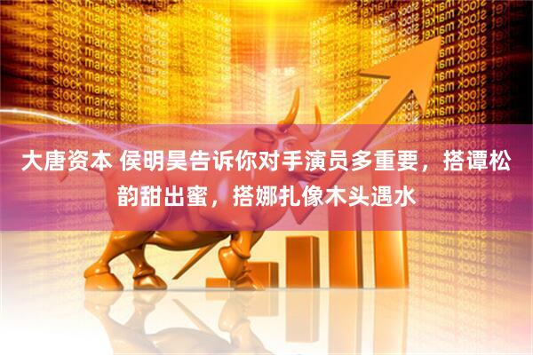 大唐资本 侯明昊告诉你对手演员多重要，搭谭松韵甜出蜜，搭娜扎像木头遇水