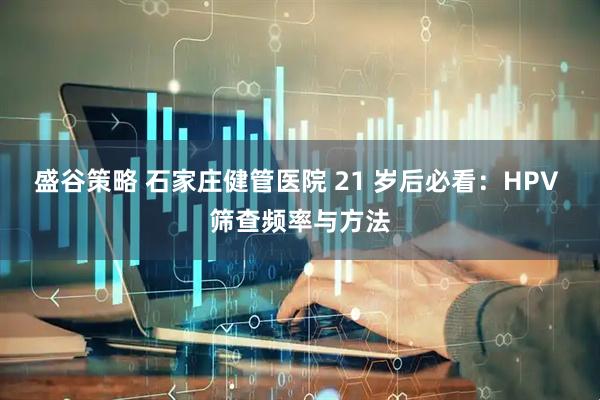 盛谷策略 石家庄健管医院 21 岁后必看：HPV 筛查频率与方法