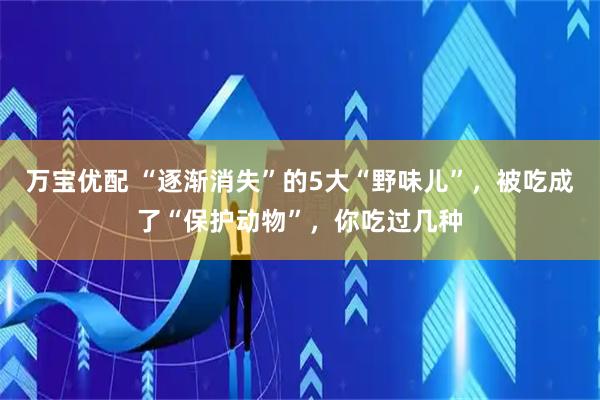 万宝优配 “逐渐消失”的5大“野味儿”，被吃成了“保护动物”，你吃过几种
