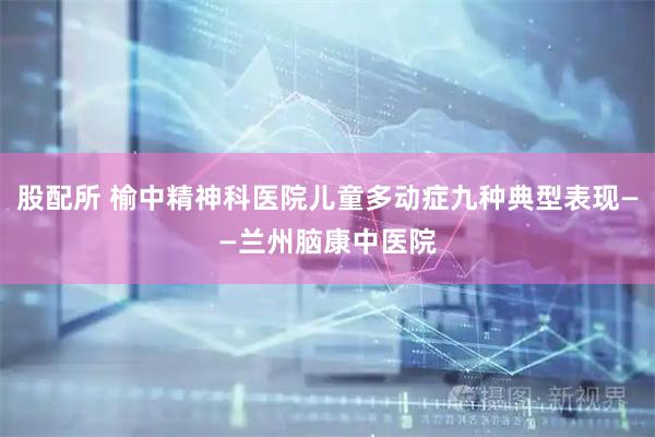 股配所 榆中精神科医院儿童多动症九种典型表现——兰州脑康中医院