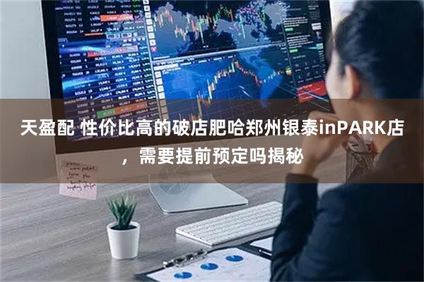 天盈配 性价比高的破店肥哈郑州银泰inPARK店，需要提前预定吗揭秘