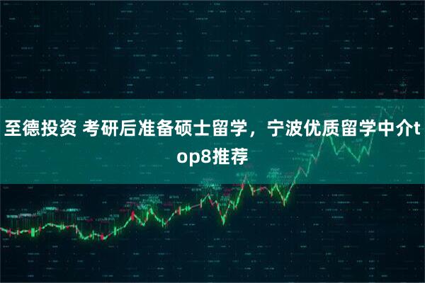 至德投资 考研后准备硕士留学，宁波优质留学中介top8推荐