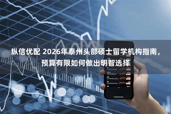 纵信优配 2026年泰州头部硕士留学机构指南，预算有限如何做出明智选择