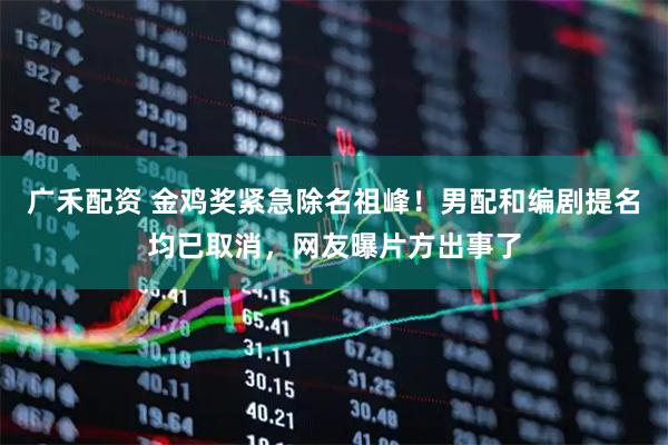 广禾配资 金鸡奖紧急除名祖峰！男配和编剧提名均已取消，网友曝片方出事了