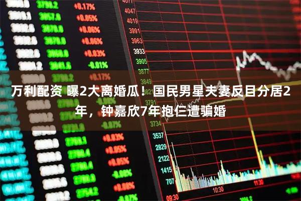 万利配资 曝2大离婚瓜！国民男星夫妻反目分居2年，钟嘉欣7年抱仨遭骗婚