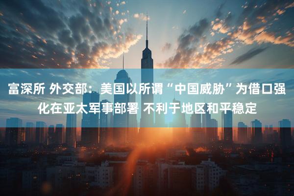 富深所 外交部：美国以所谓“中国威胁”为借口强化在亚太军事部署 不利于地区和平稳定
