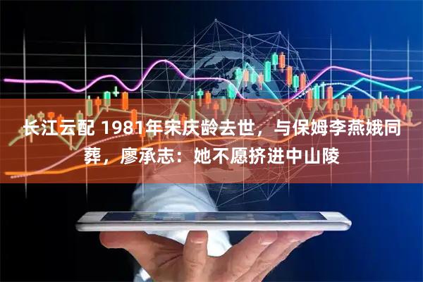 长江云配 1981年宋庆龄去世，与保姆李燕娥同葬，廖承志：她不愿挤进中山陵