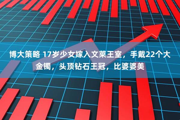 博大策略 17岁少女嫁入文莱王室，手戴22个大金镯，头顶钻石王冠，比婆婆美