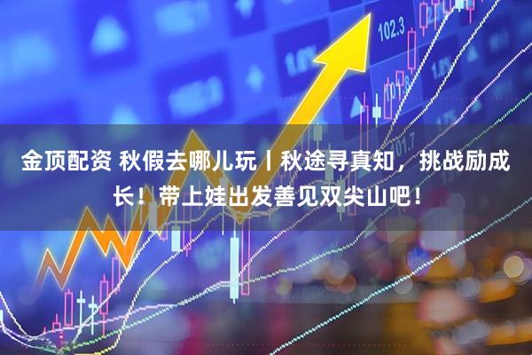 金顶配资 秋假去哪儿玩丨秋途寻真知，挑战励成长！带上娃出发善见双尖山吧！