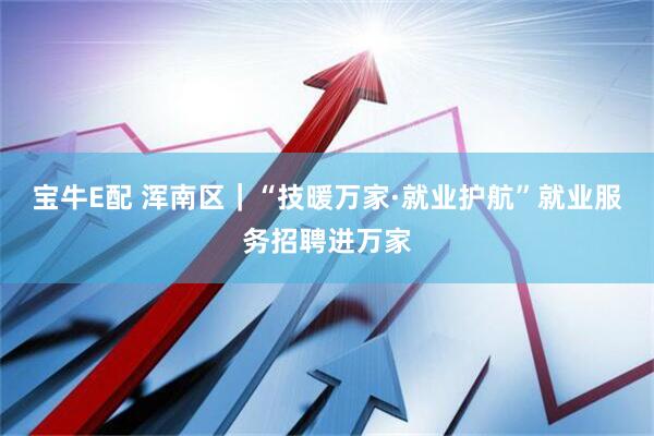 宝牛E配 浑南区｜“技暖万家·就业护航”就业服务招聘进万家