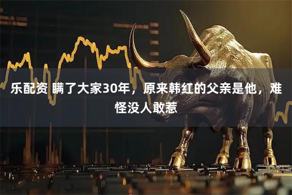 乐配资 瞒了大家30年，原来韩红的父亲是他，难怪没人敢惹