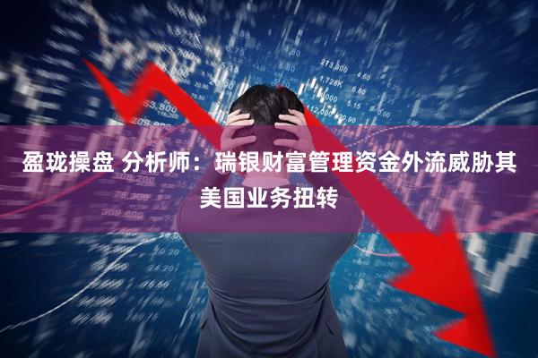 盈珑操盘 分析师：瑞银财富管理资金外流威胁其美国业务扭转