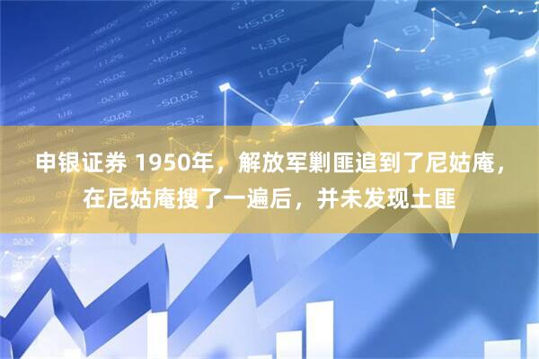申银证券 1950年，解放军剿匪追到了尼姑庵，在尼姑庵搜了一遍后，并未发现土匪